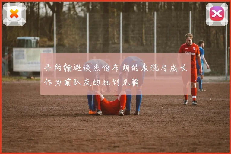 乔约翰逊谈杰伦布朗的表现与成长作为前队友的独到见解