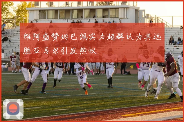 维阿盛赞姆巴佩实力超群认为其远胜亚马尔引发热议