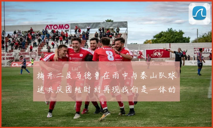 梅开二度马德鲁在雨中与泰山队球迷共庆团结时刻再现我们是一体的精神