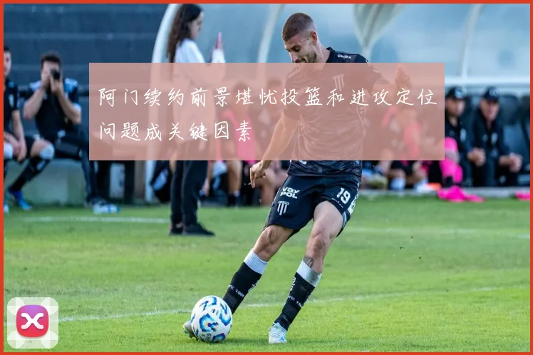 阿门续约前景堪忧投篮和进攻定位问题成关键因素