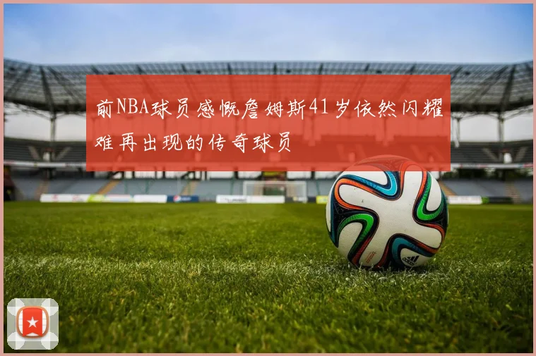 前NBA球员感慨詹姆斯41岁依然闪耀难再出现的传奇球员
