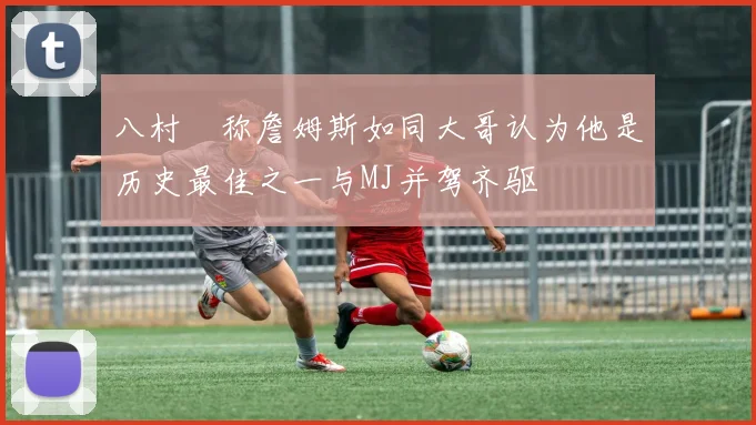 八村塁称詹姆斯如同大哥认为他是历史最佳之一与MJ并驾齐驱
