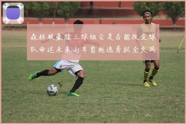森林狼豪赌三球组合是否能改变球队命运未来七年首轮选秀权全失风险巨大