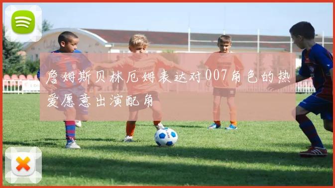 詹姆斯贝林厄姆表达对007角色的热爱愿意出演配角
