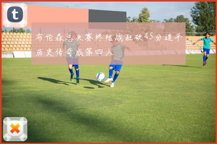 布伦森总决赛终结战狂砍45分追平历史传奇成第四人