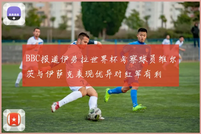BBC报道伊劳拉世界杯考察球员维尔茨与伊萨克表现优异对红军有利