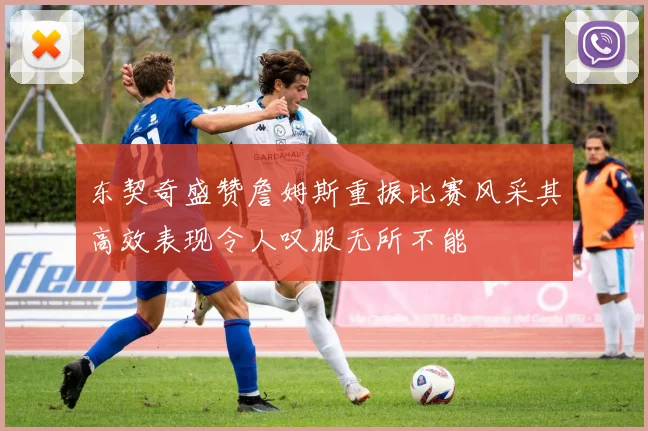 东契奇盛赞詹姆斯重振比赛风采其高效表现令人叹服无所不能