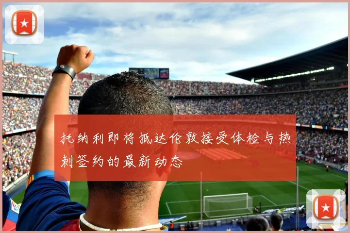 托纳利即将抵达伦敦接受体检与热刺签约的最新动态