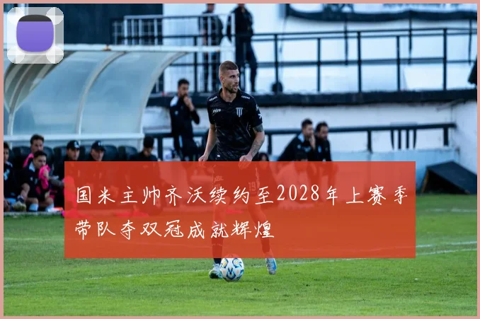 国米主帅齐沃续约至2028年上赛季带队夺双冠成就辉煌