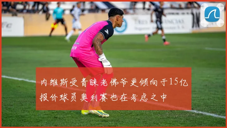内维斯受青睐老佛爷更倾向于15亿报价球员奥利赛也在考虑之中