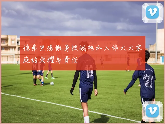 德弗里感慨身披战袍加入伟大大家庭的荣耀与责任