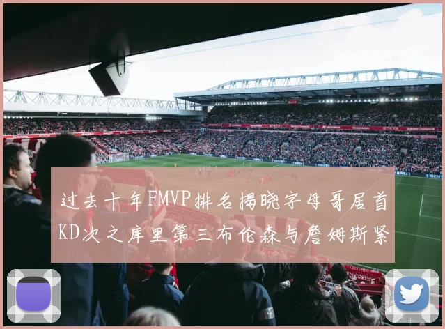 过去十年FMVP排名揭晓字母哥居首KD次之库里第三布伦森与詹姆斯紧随其后