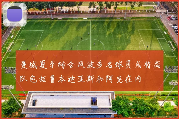 曼城夏季转会风波多名球员或将离队包括鲁本迪亚斯和阿克在内
