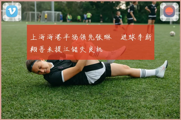 上海海港半场领先张琳芃进球李新翔吾米提江错失良机