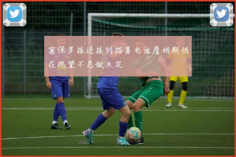 富保罗接连接到招募电话詹姆斯仍在观望不急做决定