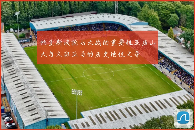 帕金斯谈抢七大战的重要性亚历山大与文班亚马的历史地位之争