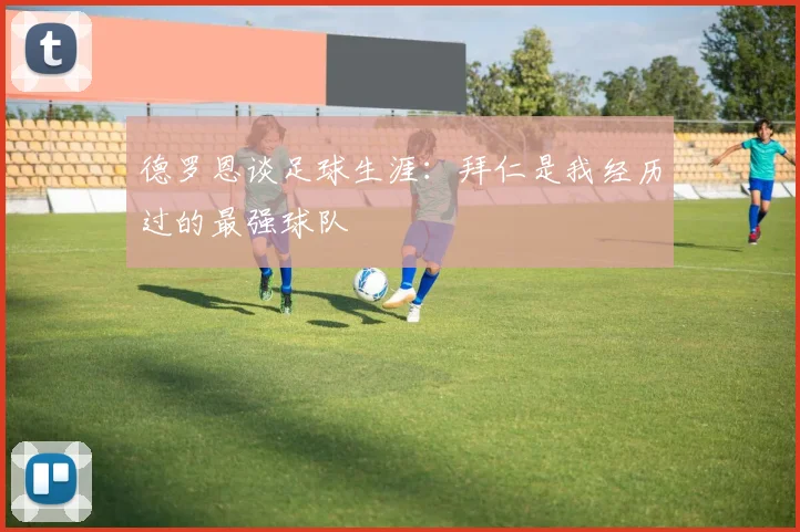 德罗恩谈足球生涯：拜仁是我经历过的最强球队