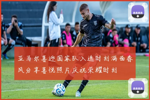 亚马尔喜迎国家队入选时刻满面春风分享喜悦照片庆祝荣耀时刻