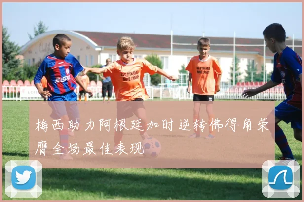 梅西助力阿根廷加时逆转佛得角荣膺全场最佳表现
