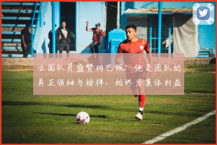 法国队员盛赞姆巴佩：他是团队的真正领袖与榜样，始终为集体利益考虑