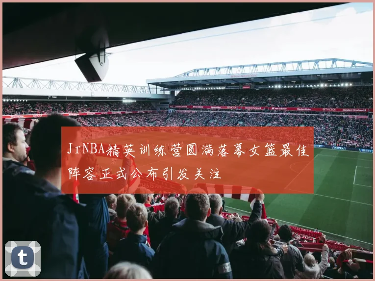 JrNBA精英训练营圆满落幕女篮最佳阵容正式公布引发关注