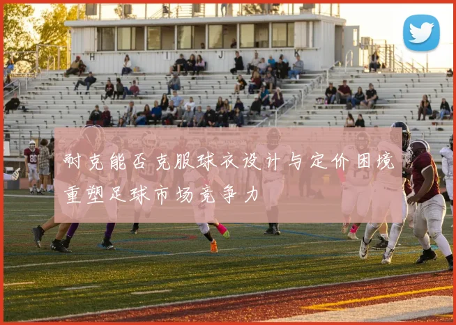 耐克能否克服球衣设计与定价困境重塑足球市场竞争力