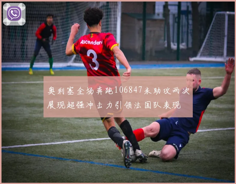 奥利塞全场奔跑106847米助攻两次展现超强冲击力引领法国队表现