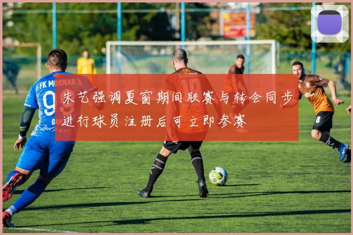 朱艺强调夏窗期间联赛与转会同步进行球员注册后可立即参赛
