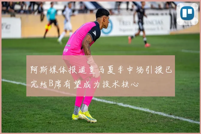 阿斯媒体报道皇马夏季中场引援已完结B席有望成为技术核心