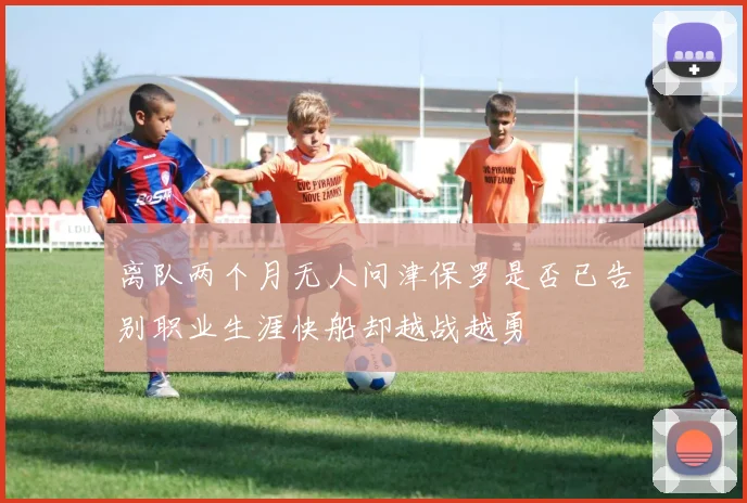 离队两个月无人问津保罗是否已告别职业生涯快船却越战越勇