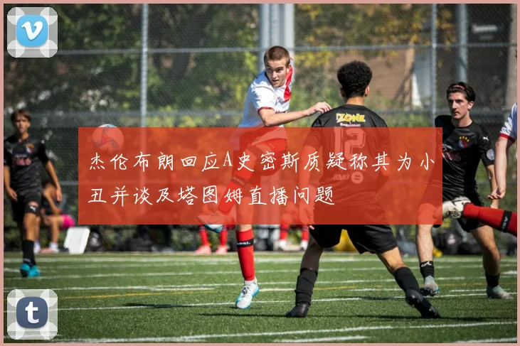 杰伦布朗回应A史密斯质疑称其为小丑并谈及塔图姆直播问题