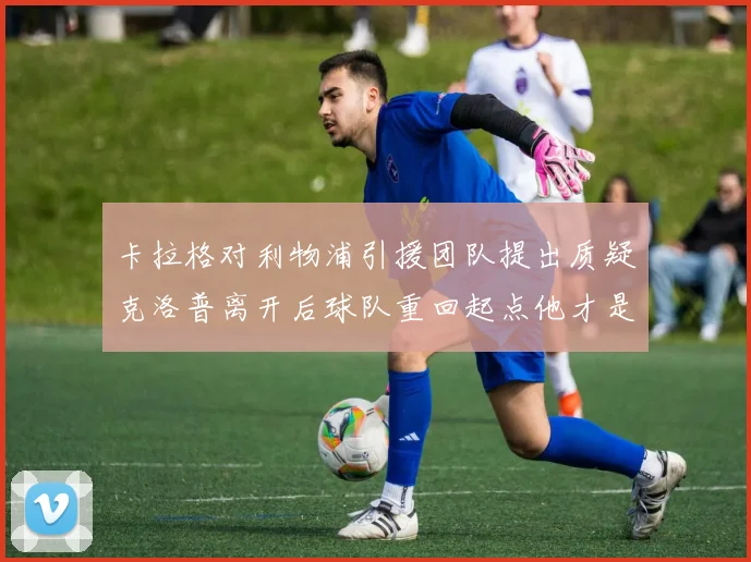 卡拉格对利物浦引援团队提出质疑克洛普离开后球队重回起点他才是真正的明星
